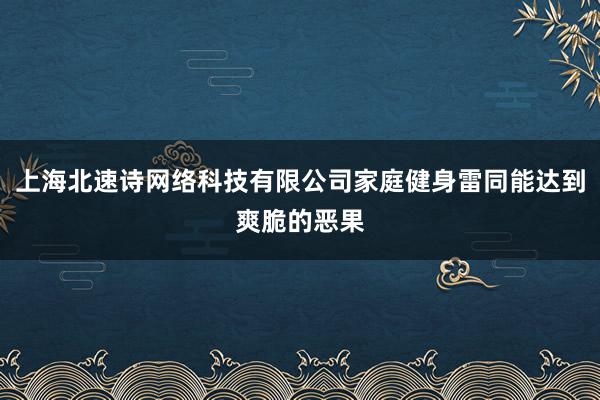 上海北速诗网络科技有限公司家庭健身雷同能达到爽脆的恶果